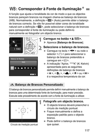 117
A função que ajusta a tonalidade da cor de modo a que os objectos
brancos pareçam brancos na imagem chama-se balanço de brancos
(WB). Normalmente, a definição <Q> (Auto) permite obter o balanço
de brancos correcto. Se não for possível obter cores de tonalidade
natural com a definição <Q>, pode seleccionar o balanço de brancos
para corresponder à fonte de iluminação ou pode defini-lo
manualmente ao fotografar um objecto branco.
1 Carregue no botão <WB>.
Aparece [Balanço de Brancos].
2 Seleccione o balanço de brancos.
Carregue na tecla <U> ou rode o
selector <6> para seleccionar o
balanço de brancos pretendido e
carregue em <0>.
A indicação “Aprox. ****K” (K: Kelvin)
apresentada para as seguintes
definições de balanço de brancos
<W>, <E>, <R>, <Y> ou <U>
é a respectiva temperatura da cor.
O balanço de brancos personalizado permite definir manualmente o balanço de
brancos para uma determinada fonte de iluminação, para maior precisão.
Execute este procedimento de acordo com a fonte de iluminação a utilizar.
1 Fotografe um objecto branco.
O objecto branco deverá preencher o
círculo de medição pontual.
Foque manualmente e defina a
exposição padrão para o objecto
branco.
Pode definir o balanço de brancos
que quiser.
B: Corresponder à Fonte de IluminaçãoN
O Balanço de Brancos Personalizado
Círculo de medição pontual
 