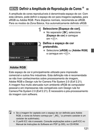 121
A amplitude de cores reproduzíveis é denominada espaço de cor. Com
esta câmara, pode definir o espaço de cor para imagens captadas, para
sRGB ou Adobe RGB. Para disparos normais, recomenda-se sRGB.
Para os modos da Zona Básica, fica automaticamente definido sRGB.
1 Seleccione [Espaço de cor].
No separador [2], seleccione
[Espaço de cor] e carregue
em <0>.
2 Defina o espaço de cor
pretendido.
Seleccione [sRGB] ou [Adobe RGB]
e carregue em <0>.
Este espaço de cor é principalmente utilizado para impressão
comercial e outros fins industriais. Esta definição não é recomendada
se não tiver conhecimentos sobre processamento de imagem,
Adobe RGB e Design rule for Camera File System 2.0 (Exif 2.21).
A imagem fica muito atenuada num ambiente sRGB de computador
pessoal e em impressoras não compatíveis com Design rule for
Camera File System 2.0 (Exif 2.21). É necessário o pós-processamento
da imagem com software.
3 Definir a Amplitude de Reprodução de CoresN
Adobe RGB
Se a imagem for captada com o espaço de cor definido para Adobe
RGB, o nome do ficheiro começa por “_MG_” (o primeiro carácter é um
carácter de sublinhado).
O perfil ICC não é anexado. Consulte explicações sobre o perfil ICC no
Manual de Instruções do Software em PDF (p.305), no CD-ROM.
 