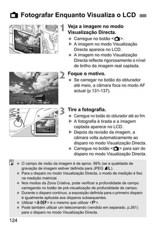 124
1 Veja a imagem no modo
Visualização Directa.
Carregue no botão <A>.
A imagem no modo Visualização
Directa aparece no LCD.
A imagem no modo Visualização
Directa reflecte rigorosamente o nível
de brilho da imagem real captada.
2 Foque o motivo.
Se carregar no botão do obturador
até meio, a câmara foca no modo AF
actual (p.131-137).
3 Tire a fotografia.
Carregue no botão do obturador até ao fim.
A fotografia é tirada e a imagem
captada aparece no LCD.
Depois da revisão da imagem, a
câmara volta automaticamente ao
disparo no modo Visualização Directa.
Carregue no botão <A> para sair do
disparo no modo Visualização Directa.
A Fotografar Enquanto Visualiza o LCD
O campo de visão da imagem é de aprox. 99% (se a qualidade de
gravação de imagem estiver definida para JPEG 73).
Para o disparo no modo Visualização Directa, o modo de medição é fixo
na medição matricial.
Nos modos da Zona Criativa, pode verificar a profundidade de campo
carregando no botão de pré-visualização de profundidade de campo.
Durante o disparo contínuo, a exposição definida para o primeiro disparo
é igualmente aplicada aos disparos subsequentes.
Utilizar <8> é o mesmo que utilizar <d>.
Pode também utilizar um telecomando (vendido em separado, p.261)
para o disparo no modo Visualização Directa.
 