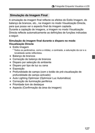 127
A Fotografar Enquanto Visualiza o LCD
A simulação da imagem final reflecte os efeitos do Estilo Imagem, do
balanço de brancos, etc., na imagem no modo Visualização Directa,
para que possa ver o aspecto final da imagem captada.
Durante a captação de imagens, a imagem no modo Visualização
Directa reflecte automaticamente as definições de funções indicadas
a seguir.
Simulação da imagem final durante o disparo no modo
Visualização Directa
Estilo Imagem
* Todos os parâmetros, como a nitidez, o contraste, a saturação da cor e a
tonalidade serão reflectidos.
Balanço de brancos
Correcção de balanço de brancos
Disparo por selecção do ambiente
Disparo por tipo de luz ou cena
Exposição
Profundidade de campo (com o botão de pré-visualização de
profundidade de campo activado)
Auto Lighting Optimizer (Optimizar Luz Automática)
Correcção de iluminação periférica
Prioridade tom de destaque
Aspecto (Confirmação da área da imagem)
Simulação da Imagem Final
 