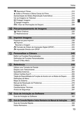 13
Índice
12
13
14
15
11
10
k Reproduzir Filmes....................................................................................212
X Editar a Primeira e Última Cenas do Filme...............................................214
Apresentação de Slides (Reprodução Automática) .......................................215
Ver as Imagens no Televisor .........................................................................218
K Proteger Imagens.....................................................................................222
L Apagar Imagens........................................................................................224
C Visor de Informações de Disparo..........................................................226
Pós-processamento de Imagens 229
U Filtros Criativos.........................................................................................230
S Redimensionar .........................................................................................233
Imprimir Imagens 235
Preparar-se para Imprimir..............................................................................236
wImprimir.....................................................................................................238
Recortar a Imagem .....................................................................................243
W Formato de Ordem de Impressão Digital (DPOF)....................................245
W Impressão Directa com DPOF .................................................................248
Personalizar a Câmara 249
Definir as Funções Personalizadas................................................................250
Definições de Funções Personalizadas.........................................................252
Gravar O Meu Menu ......................................................................................258
Referência 259
Utilizar uma Tomada de Parede ....................................................................260
Disparo com Telecomando ............................................................................261
Speedlites Externos .......................................................................................263
Utilizar Cartões Eye-Fi ...................................................................................265
Tabela de Disponibilidade de Funções de Acordo com os Modos de Disparo ..........268
Definições de Menu .......................................................................................270
Mapa do Sistema ...........................................................................................276
Manual de Resolução de Problemas .............................................................278
Códigos de Erro .............................................................................................287
Características Técnicas................................................................................288
Avisos de Segurança .....................................................................................297
Guia de Iniciação ao Software 301
Guia de Iniciação ao Software .......................................................................302
Guia de Consulta Rápida e Índice Remissivo do Manual de Instruções 307
Guia de Consulta Rápida...............................................................................308
Índice Remissivo............................................................................................320
 