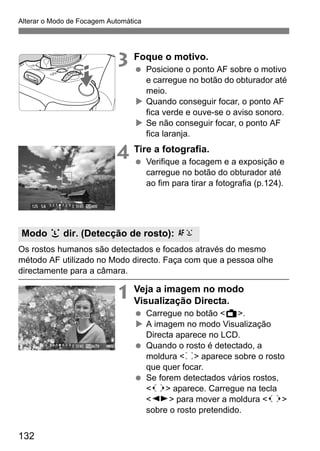 132
Alterar o Modo de Focagem Automática
3 Foque o motivo.
Posicione o ponto AF sobre o motivo
e carregue no botão do obturador até
meio.
Quando conseguir focar, o ponto AF
fica verde e ouve-se o aviso sonoro.
Se não conseguir focar, o ponto AF
fica laranja.
4 Tire a fotografia.
Verifique a focagem e a exposição e
carregue no botão do obturador até
ao fim para tirar a fotografia (p.124).
Os rostos humanos são detectados e focados através do mesmo
método AF utilizado no Modo directo. Faça com que a pessoa olhe
directamente para a câmara.
1 Veja a imagem no modo
Visualização Directa.
Carregue no botão <A>.
A imagem no modo Visualização
Directa aparece no LCD.
Quando o rosto é detectado, a
moldura <p> aparece sobre o rosto
que quer focar.
Se forem detectados vários rostos,
<q> aparece. Carregue na tecla
<U> para mover a moldura <q>
sobre o rosto pretendido.
Modo u dir. (Detecção de rosto): c
 