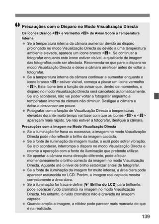 139
Precauções com o Disparo no Modo Visualização Directa
Os Ícones Branco <s> e Vermelho <E> de Aviso Sobre a Temperatura
Interna
Se a temperatura interna da câmara aumentar devido ao disparo
prolongado no modo Visualização Directa ou devido a uma temperatura
ambiente elevada, aparece um ícone branco <s>. Se continuar a
fotografar enquanto este ícone estiver visível, a qualidade de imagem
das fotografias pode ser afectada. Recomenda-se que pare o disparo no
modo Visualização Directa e deixe a câmara arrefecer antes de voltar a
fotografar.
Se a temperatura interna da câmara continuar a aumentar enquanto o
ícone branco <s> estiver visível, começa a piscar um ícone vermelho
<E>. Este ícone tem a função de avisar que, dentro de momentos, o
disparo no modo Visualização Directa será cancelado automaticamente.
Se isto acontecer, não vai poder voltar a fotografar enquanto a
temperatura interna da câmara não diminuir. Desligue a câmara e
deixe-a descansar um pouco.
Fotografar com a função de Visualização Directa a temperaturas
elevadas durante muito tempo vai fazer com que os ícones <s> e <E>
apareçam mais rápido. Se não estiver a fotografar, desligue a câmara.
Precauções com a Imagem no Modo Visualização Directa
Se a iluminação for fraca ou excessiva, a imagem no modo Visualização
Directa pode não reflectir o brilho da imagem captada.
Se a fonte de iluminação da imagem mudar, o ecrã pode sofrer vibração.
Se isto acontecer, interrompa o disparo no modo Visualização Directa e
retome a operação com a fonte de iluminação que pretende utilizar.
Se apontar a câmara numa direcção diferente, pode afectar
momentaneamente o brilho correcto da imagem no modo Visualização
Directa. Aguarde até o nível de brilho estabilizar antes de fotografar.
Se a fonte de iluminação da imagem for muito intensa, a área clara pode
aparecer escurecida no LCD. Porém, a imagem real captada mostra
correctamente a área clara.
Se a iluminação for fraca e definir [6 Brilho do LCD] para brilhante,
pode aparecer ruído cromático na imagem no modo Visualização
Directa. No entanto, o ruído cromático não é gravado na imagem
captada.
Quando amplia a imagem, a nitidez pode parecer mais marcada do que
é na realidade.
 