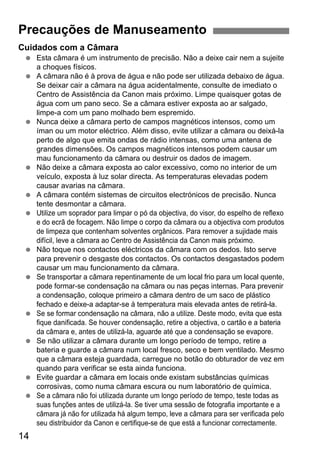 14
Cuidados com a Câmara
Esta câmara é um instrumento de precisão. Não a deixe cair nem a sujeite
a choques físicos.
A câmara não é à prova de água e não pode ser utilizada debaixo de água.
Se deixar cair a câmara na água acidentalmente, consulte de imediato o
Centro de Assistência da Canon mais próximo. Limpe quaisquer gotas de
água com um pano seco. Se a câmara estiver exposta ao ar salgado,
limpe-a com um pano molhado bem espremido.
Nunca deixe a câmara perto de campos magnéticos intensos, como um
íman ou um motor eléctrico. Além disso, evite utilizar a câmara ou deixá-la
perto de algo que emita ondas de rádio intensas, como uma antena de
grandes dimensões. Os campos magnéticos intensos podem causar um
mau funcionamento da câmara ou destruir os dados de imagem.
Não deixe a câmara exposta ao calor excessivo, como no interior de um
veículo, exposta à luz solar directa. As temperaturas elevadas podem
causar avarias na câmara.
A câmara contém sistemas de circuitos electrónicos de precisão. Nunca
tente desmontar a câmara.
Utilize um soprador para limpar o pó da objectiva, do visor, do espelho de reflexo
e do ecrã de focagem. Não limpe o corpo da câmara ou a objectiva com produtos
de limpeza que contenham solventes orgânicos. Para remover a sujidade mais
difícil, leve a câmara ao Centro de Assistência da Canon mais próximo.
Não toque nos contactos eléctricos da câmara com os dedos. Isto serve
para prevenir o desgaste dos contactos. Os contactos desgastados podem
causar um mau funcionamento da câmara.
Se transportar a câmara repentinamente de um local frio para um local quente,
pode formar-se condensação na câmara ou nas peças internas. Para prevenir
a condensação, coloque primeiro a câmara dentro de um saco de plástico
fechado e deixe-a adaptar-se à temperatura mais elevada antes de retirá-la.
Se se formar condensação na câmara, não a utilize. Deste modo, evita que esta
fique danificada. Se houver condensação, retire a objectiva, o cartão e a bateria
da câmara e, antes de utilizá-la, aguarde até que a condensação se evapore.
Se não utilizar a câmara durante um longo período de tempo, retire a
bateria e guarde a câmara num local fresco, seco e bem ventilado. Mesmo
que a câmara esteja guardada, carregue no botão do obturador de vez em
quando para verificar se esta ainda funciona.
Evite guardar a câmara em locais onde existam substâncias químicas
corrosivas, como numa câmara escura ou num laboratório de química.
Se a câmara não foi utilizada durante um longo período de tempo, teste todas as
suas funções antes de utilizá-la. Se tiver uma sessão de fotografia importante e a
câmara já não for utilizada há algum tempo, leve a câmara para ser verificada pelo
seu distribuidor da Canon e certifique-se de que está a funcionar correctamente.
Precauções de Manuseamento
 