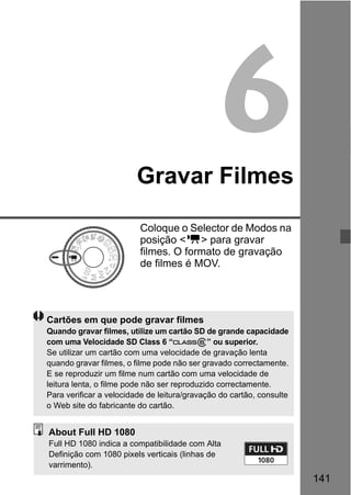 141
6Gravar Filmes
Coloque o Selector de Modos na
posição <k> para gravar
filmes. O formato de gravação
de filmes é MOV.
Cartões em que pode gravar filmes
Quando gravar filmes, utilize um cartão SD de grande capacidade
com uma Velocidade SD Class 6 “ ” ou superior.
Se utilizar um cartão com uma velocidade de gravação lenta
quando gravar filmes, o filme pode não ser gravado correctamente.
E se reproduzir um filme num cartão com uma velocidade de
leitura lenta, o filme pode não ser reproduzido correctamente.
Para verificar a velocidade de leitura/gravação do cartão, consulte
o Web site do fabricante do cartão.
About Full HD 1080
Full HD 1080 indica a compatibilidade com Alta
Definição com 1080 pixels verticais (linhas de
varrimento).
 