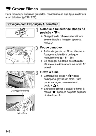 142
Para reproduzir os filmes gravados, recomenda-se que ligue a câmara
a um televisor (p.218, 221).
1 Coloque o Selector de Modos na
posição <k>.
O espelho de reflexo vai emitir um
som e depois a imagem aparece
no LCD.
2 Foque o motivo.
Antes de gravar um filme, efectue a
focagem automática ou foque
manualmente (p.131-138).
Se carregar no botão do obturador
até meio, a câmara foca no modo AF
actual.
3 Grave o filme.
Carregue no botão <A> para
começar a gravar um filme. Para
parar, carregue novamente no
botão <A>.
Enquanto estiver a gravar o filme, a
marca “o” aparece no parte superior
direita do ecrã.
k Gravar Filmes
Gravação com Exposição Automática
Gravação de filme
Microfone
 