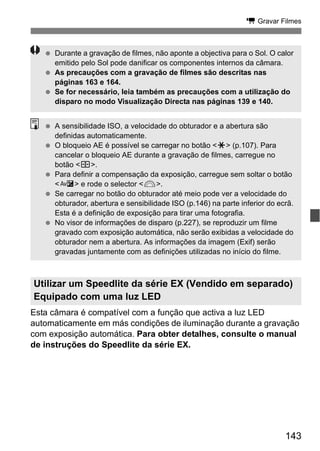 143
k Gravar Filmes
Esta câmara é compatível com a função que activa a luz LED
automaticamente em más condições de iluminação durante a gravação
com exposição automática. Para obter detalhes, consulte o manual
de instruções do Speedlite da série EX.
Utilizar um Speedlite da série EX (Vendido em separado)
Equipado com uma luz LED
Durante a gravação de filmes, não aponte a objectiva para o Sol. O calor
emitido pelo Sol pode danificar os componentes internos da câmara.
As precauções com a gravação de filmes são descritas nas
páginas 163 e 164.
Se for necessário, leia também as precauções com a utilização do
disparo no modo Visualização Directa nas páginas 139 e 140.
A sensibilidade ISO, a velocidade do obturador e a abertura são
definidas automaticamente.
O bloqueio AE é possível se carregar no botão <A> (p.107). Para
cancelar o bloqueio AE durante a gravação de filmes, carregue no
botão <S>.
Para definir a compensação da exposição, carregue sem soltar o botão
<O> e rode o selector <6>.
Se carregar no botão do obturador até meio pode ver a velocidade do
obturador, abertura e sensibilidade ISO (p.146) na parte inferior do ecrã.
Esta é a definição de exposição para tirar uma fotografia.
No visor de informações de disparo (p.227), se reproduzir um filme
gravado com exposição automática, não serão exibidas a velocidade do
obturador nem a abertura. As informações da imagem (Exif) serão
gravadas juntamente com as definições utilizadas no início do filme.
 