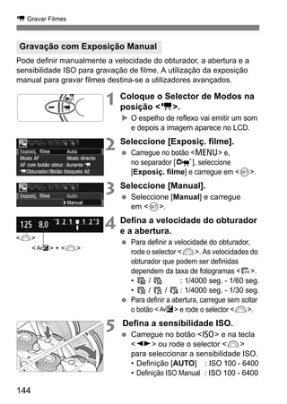 k Gravar Filmes
144
Pode definir manualmente a velocidade do obturador, a abertura e a
sensibilidade ISO para gravação de filme. A utilização da exposição
manual para gravar filmes destina-se a utilizadores avançados.
1 Coloque o Selector de Modos na
posição <k>.
O espelho de reflexo vai emitir um som
e depois a imagem aparece no LCD.
2 Seleccione [Exposiç. filme].
Carregue no botão <M> e,
no separador [n], seleccione
[Exposiç. filme] e carregue em <0>.
3 Seleccione [Manual].
Seleccione [Manual] e carregue
em <0>.
4 Defina a velocidade do obturador
e a abertura.
Para definir a velocidade do obturador,
rode o selector <6>. As velocidades do
obturador que podem ser definidas
dependem da taxa de fotogramas <9>.
• 8 / 7 : 1/4000 seg. - 1/60 seg.
• 6 / 5 / 4 : 1/4000 seg. - 1/30 seg.
Para definir a abertura, carregue sem soltar
o botão <O> e rode o selector <6>.
5 Defina a sensibilidade ISO.
Carregue no botão <Z> e na tecla
<U> ou rode o selector <6>
para seleccionar a sensibilidade ISO.
• Definição [AUTO] : ISO 100 - 6400
• Definição ISO Manual : ISO 100 - 6400
Gravação com Exposição Manual
<6>
<O> + <6>
 