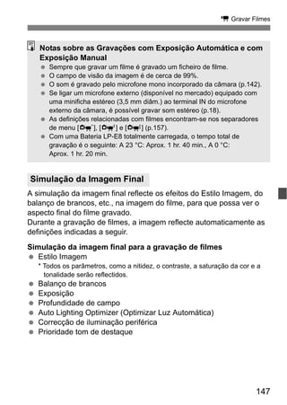 147
k Gravar Filmes
A simulação da imagem final reflecte os efeitos do Estilo Imagem, do
balanço de brancos, etc., na imagem do filme, para que possa ver o
aspecto final do filme gravado.
Durante a gravação de filmes, a imagem reflecte automaticamente as
definições indicadas a seguir.
Simulação da imagem final para a gravação de filmes
Estilo Imagem
* Todos os parâmetros, como a nitidez, o contraste, a saturação da cor e a
tonalidade serão reflectidos.
Balanço de brancos
Exposição
Profundidade de campo
Auto Lighting Optimizer (Optimizar Luz Automática)
Correcção de iluminação periférica
Prioridade tom de destaque
Simulação da Imagem Final
Notas sobre as Gravações com Exposição Automática e com
Exposição Manual
Sempre que gravar um filme é gravado um ficheiro de filme.
O campo de visão da imagem é de cerca de 99%.
O som é gravado pelo microfone mono incorporado da câmara (p.142).
Se ligar um microfone externo (disponível no mercado) equipado com
uma minificha estéreo (3,5 mm diâm.) ao terminal IN do microfone
externo da câmara, é possível gravar som estéreo (p.18).
As definições relacionadas com filmes encontram-se nos separadores
de menu [n], [o] e [Z] (p.157).
Com uma Bateria LP-E8 totalmente carregada, o tempo total de
gravação é o seguinte: A 23 °C: Aprox. 1 hr. 40 min., A 0 °C:
Aprox. 1 hr. 20 min.
 