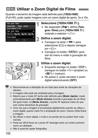 152
Quando o tamanho da imagem está definido para [1920x1080]
(Full HD), pode captar imagens com um zoom digital de aprox. 3x a 10x.
1 Seleccione [1920x1080 9].
No separador [o], defina [Tam.
grav. filme] para [1920x1080 9]
rodando o selector <6>.
2 Defina o zoom digital.
Carregue na tecla <U> para
seleccionar [ ] e depois carregue
em <0>.
Carregue no botão <M> para
sair do menu e voltar à gravação do
filme.
3 Utilize o zoom digital.
Enquanto carrega no botão <B>,
carregue no botão <u> (ampliar) ou
<I> (reduzir).
No passo 2, pode cancelar o zoom
digital seleccionando [OFF].
3 Utilizar o Zoom Digital de Filme
Recomenda-se a utilização de um tripé para evitar as vibrações da
câmara.
A imagem não pode ser ampliada para a focagem.
Mesmo que o modo AF tenha sido definido para [Modo rápido], muda
automaticamente para [Modo directo] durante a gravação de um filme.
De igual modo, no [Modo directo], o ponto AF aparece maior do que
com outros tamanhos de gravação.
Uma vez que a imagem é processada digitalmente quando se utiliza o
zoom digital, quanto maior for a ampliação de zoom, menos nítida ficará
a imagem.
Se utilizar o zoom digital, o ruído e os pontos de luz podem ficar mais
visíveis.
Pode ser difícil focar se o ponto AF abranger tanto um motivo próximo
como um afastado.
Não é possível captar fotografias.
 