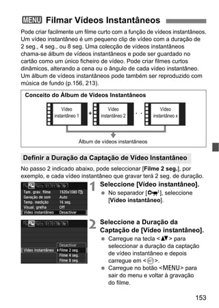 153
Pode criar facilmente um filme curto com a função de vídeos instantâneos.
Um vídeo instantâneo é um pequeno clip de vídeo com a duração de
2 seg., 4 seg., ou 8 seg. Uma colecção de vídeos instantâneos
chama-se álbum de vídeos instantâneos e pode ser guardado no
cartão como um único ficheiro de vídeo. Pode criar filmes curtos
dinâmicos, alterando a cena ou o ângulo de cada vídeo instantâneo.
Um álbum de vídeos instantâneos pode também ser reproduzido com
música de fundo (p.156, 213).
No passo 2 indicado abaixo, pode seleccionar [Filme 2 seg.], por
exemplo, e cada vídeo instantâneo que gravar terá 2 seg. de duração.
1 Seleccione [Vídeo instantâneo].
No separador [o], seleccione
[Vídeo instantâneo].
2 Seleccione a Duração da
Captação de [Vídeo instantâneo].
Carregue na tecla <V> para
seleccionar a duração da captação
de vídeo instantâneo e depois
carregue em <0>.
Carregue no botão <M> para
sair do menu e voltar à gravação
do filme.
3 Filmar Vídeos Instantâneos
Definir a Duração da Captação de Vídeo Instantâneo
Conceito do Álbum de Vídeos Instantâneos
Álbum de vídeos instantâneos
Vídeo
instantâneo 1
Vídeo
instantâneo 2
Vídeo
instantâneo x
 