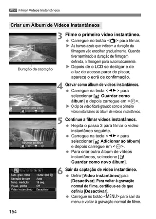 3 Filmar Vídeos Instantâneos
154
3 Filme o primeiro vídeo instantâneo.
Carregue no botão <A> para filmar.
As barras azuis que indicam a duração da
filmagem vão encolher gradualmente. Quando
tiver terminado a duração de filmagem
definida, a filmagem pára automaticamente.
Depois de o LCD se desligar e de
a luz de acesso parar de piscar,
aparece o ecrã de confirmação.
4 Gravar como álbum de vídeos instantâneos.
Carregue na tecla <U> para
seleccionar [ Guardar como
álbum] e depois carregue em <0>.
O clip de vídeo ficará gravado como o primeiro
vídeo instantâneo do álbum de vídeos instantâneos.
5 Continue a filmar vídeos instantâneos.
Repita o passo 3 para filmar o vídeo
instantâneo seguinte.
Carregue na tecla <U> para
seleccionar [ Adicionar ao álbum]
e depois carregue em <0>.
Para criar outro álbum de vídeos
instantâneos, seleccione [W
Guardar como novo álbum].
6 Sair da captação de vídeo instantâneo.
Definir [Vídeo instantâneo] para
[Desactivar]. Para voltar à gravação
normal de filme, certifique-se de que
definiu [Desactivar].
Carregue no botão <M> para sair do
menu e voltar à gravação normal de filme.
Criar um Álbum de Vídeos Instantâneos
Duração da captação
 