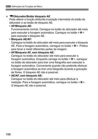 3 Definições de Funções de Menu
158
kObturador/Botão bloqueio AE
Pode alterar a função atribuída à posição intermédia do botão do
obturador e ao botão de bloqueio AE.
• AF/Bloqueio AE:
Funcionamento normal. Carregue no botão do obturador até meio
para executar a focagem automática. Carregue no botão <w>
para executar o bloqueio AE.
• Bloqueio AE/AF:
Carregue no botão do obturador até meio para executar o bloqueio
AE. Para a focagem automática, carregue no botão <w>. Prático
para focar e medir diferentes partes da imagem.
• AF/Bloqueio AF, sem bloqueio AE:
Carregue no botão do obturador até meio para executar a
focagem automática. Enquanto carrega no botão <w>, carregue
no botão do obturador para tirar uma fotografia sem executar a
focagem automática. Conveniente quando não pretende efectuar
a focagem automática ao tirar uma fotografia durante a gravação
de filmes. O bloqueio AE não é possível.
• AE/AF, sem bloqueio AE:
Carregue no botão do obturador até meio para efectuar a
medição. Para a focagem automática, carregue no botão <w>.
O bloqueio AE não é possível.
 