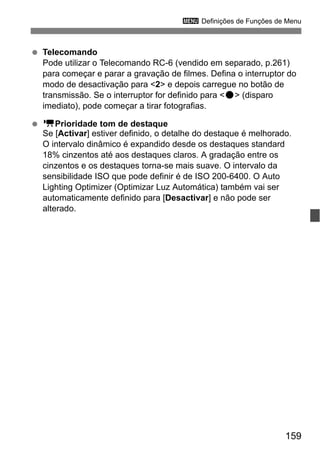 159
3 Definições de Funções de Menu
Telecomando
Pode utilizar o Telecomando RC-6 (vendido em separado, p.261)
para começar e parar a gravação de filmes. Defina o interruptor do
modo de desactivação para <2> e depois carregue no botão de
transmissão. Se o interruptor for definido para <o> (disparo
imediato), pode começar a tirar fotografias.
kPrioridade tom de destaque
Se [Activar] estiver definido, o detalhe do destaque é melhorado.
O intervalo dinâmico é expandido desde os destaques standard
18% cinzentos até aos destaques claros. A gradação entre os
cinzentos e os destaques torna-se mais suave. O intervalo da
sensibilidade ISO que pode definir é de ISO 200-6400. O Auto
Lighting Optimizer (Optimizar Luz Automática) também vai ser
automaticamente definido para [Desactivar] e não pode ser
alterado.
 