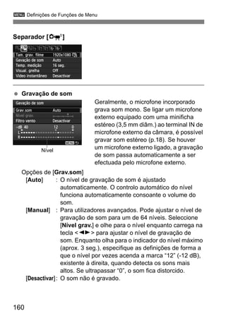 3 Definições de Funções de Menu
160
Separador [o]
Gravação de som
Geralmente, o microfone incorporado
grava som mono. Se ligar um microfone
externo equipado com uma minificha
estéreo (3,5 mm diâm.) ao terminal IN de
microfone externo da câmara, é possível
gravar som estéreo (p.18). Se houver
um microfone externo ligado, a gravação
de som passa automaticamente a ser
efectuada pelo microfone externo.
Opções de [Grav.som]
[Auto] : O nível de gravação de som é ajustado
automaticamente. O controlo automático do nível
funciona automaticamente consoante o volume do
som.
[Manual] : Para utilizadores avançados. Pode ajustar o nível de
gravação de som para um de 64 níveis. Seleccione
[Nível grav.] e olhe para o nível enquanto carrega na
tecla <U> para ajustar o nível de gravação de
som. Enquanto olha para o indicador do nível máximo
(aprox. 3 seg.), especifique as definições de forma a
que o nível por vezes acenda a marca “12” (-12 dB),
existente à direita, quando detecta os sons mais
altos. Se ultrapassar “0”, o som fica distorcido.
[Desactivar]: O som não é gravado.
Nível
 