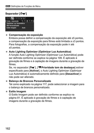 3 Definições de Funções de Menu
162
Separador [Z]
Compensação da exposição
Embora possa definir a compensação da exposição até ±5 pontos,
a compensação da exposição para filmes está limitada a ±3 pontos.
Para fotografias, a compensação da exposição pode ir até
±5 pontos.
Auto Lighting Optimizer (Optimizar Luz Automática)
A função Auto Lighting Optimizer (Optimizar Luz Automática) pode
ser definida conforme se explica na página 109. É aplicado à
gravação de filmes e à captação de imagens durante a gravação de
filmes.
Se, no separador [n], [kPrioridade tom de destaque] estiver
especificado para [Activar], o Auto Lighting Optimizer (Optimizar
Luz Automática) é automaticamente definido para [Desactivar] e
não pode ser alterado.
Balanço de Brancos Personalizado
Tal como explicado na página 117, pode seleccionar a imagem para
o balanço de brancos personalizado.
Estilo Imagem
O Estilo Imagem pode ser definido conforme se explica na
página 81. É aplicado à gravação de filmes e à captação de
imagens durante a gravação de filmes.
 