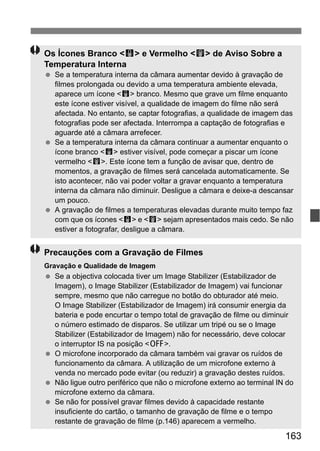 163
Os Ícones Branco <s> e Vermelho <E> de Aviso Sobre a
Temperatura Interna
Se a temperatura interna da câmara aumentar devido à gravação de
filmes prolongada ou devido a uma temperatura ambiente elevada,
aparece um ícone <s> branco. Mesmo que grave um filme enquanto
este ícone estiver visível, a qualidade de imagem do filme não será
afectada. No entanto, se captar fotografias, a qualidade de imagem das
fotografias pode ser afectada. Interrompa a captação de fotografias e
aguarde até a câmara arrefecer.
Se a temperatura interna da câmara continuar a aumentar enquanto o
ícone branco <s> estiver visível, pode começar a piscar um ícone
vermelho <E>. Este ícone tem a função de avisar que, dentro de
momentos, a gravação de filmes será cancelada automaticamente. Se
isto acontecer, não vai poder voltar a gravar enquanto a temperatura
interna da câmara não diminuir. Desligue a câmara e deixe-a descansar
um pouco.
A gravação de filmes a temperaturas elevadas durante muito tempo faz
com que os ícones <s> e <E> sejam apresentados mais cedo. Se não
estiver a fotografar, desligue a câmara.
Precauções com a Gravação de Filmes
Gravação e Qualidade de Imagem
Se a objectiva colocada tiver um Image Stabilizer (Estabilizador de
Imagem), o Image Stabilizer (Estabilizador de Imagem) vai funcionar
sempre, mesmo que não carregue no botão do obturador até meio.
O Image Stabilizer (Estabilizador de Imagem) irá consumir energia da
bateria e pode encurtar o tempo total de gravação de filme ou diminuir
o número estimado de disparos. Se utilizar um tripé ou se o Image
Stabilizer (Estabilizador de Imagem) não for necessário, deve colocar
o interruptor IS na posição <2>.
O microfone incorporado da câmara também vai gravar os ruídos de
funcionamento da câmara. A utilização de um microfone externo à
venda no mercado pode evitar (ou reduzir) a gravação destes ruídos.
Não ligue outro periférico que não o microfone externo ao terminal IN do
microfone externo da câmara.
Se não for possível gravar filmes devido à capacidade restante
insuficiente do cartão, o tamanho de gravação de filme e o tempo
restante de gravação de filme (p.146) aparecem a vermelho.
 