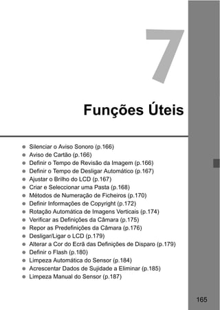 165
7Funções Úteis
Silenciar o Aviso Sonoro (p.166)
Aviso de Cartão (p.166)
Definir o Tempo de Revisão da Imagem (p.166)
Definir o Tempo de Desligar Automático (p.167)
Ajustar o Brilho do LCD (p.167)
Criar e Seleccionar uma Pasta (p.168)
Métodos de Numeração de Ficheiros (p.170)
Definir Informações de Copyright (p.172)
Rotação Automática de Imagens Verticais (p.174)
Verificar as Definições da Câmara (p.175)
Repor as Predefinições da Câmara (p.176)
Desligar/Ligar o LCD (p.179)
Alterar a Cor do Ecrã das Definições de Disparo (p.179)
Definir o Flash (p.180)
Limpeza Automática do Sensor (p.184)
Acrescentar Dados de Sujidade a Eliminar (p.185)
Limpeza Manual do Sensor (p.187)
 