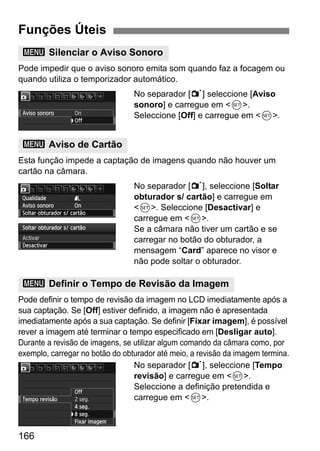 166
Pode impedir que o aviso sonoro emita som quando faz a focagem ou
quando utiliza o temporizador automático.
No separador [1] seleccione [Aviso
sonoro] e carregue em <0>.
Seleccione [Off] e carregue em <0>.
Esta função impede a captação de imagens quando não houver um
cartão na câmara.
No separador [1], seleccione [Soltar
obturador s/ cartão] e carregue em
<0>. Seleccione [Desactivar] e
carregue em <0>.
Se a câmara não tiver um cartão e se
carregar no botão do obturador, a
mensagem “Card” aparece no visor e
não pode soltar o obturador.
Pode definir o tempo de revisão da imagem no LCD imediatamente após a
sua captação. Se [Off] estiver definido, a imagem não é apresentada
imediatamente após a sua captação. Se definir [Fixar imagem], é possível
rever a imagem até terminar o tempo especificado em [Desligar auto].
Durante a revisão de imagens, se utilizar algum comando da câmara como, por
exemplo, carregar no botão do obturador até meio, a revisão da imagem termina.
No separador [1], seleccione [Tempo
revisão] e carregue em <0>.
Seleccione a definição pretendida e
carregue em <0>.
Funções Úteis
3 Silenciar o Aviso Sonoro
3 Aviso de Cartão
3 Definir o Tempo de Revisão da Imagem
 