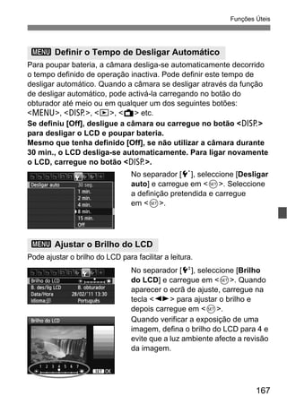 167
Funções Úteis
Para poupar bateria, a câmara desliga-se automaticamente decorrido
o tempo definido de operação inactiva. Pode definir este tempo de
desligar automático. Quando a câmara se desligar através da função
de desligar automático, pode activá-la carregando no botão do
obturador até meio ou em qualquer um dos seguintes botões:
<M>, <B>, <x>, <A> etc.
Se definiu [Off], desligue a câmara ou carregue no botão <B>
para desligar o LCD e poupar bateria.
Mesmo que tenha definido [Off], se não utilizar a câmara durante
30 min., o LCD desliga-se automaticamente. Para ligar novamente
o LCD, carregue no botão <B>.
No separador [5], seleccione [Desligar
auto] e carregue em <0>. Seleccione
a definição pretendida e carregue
em <0>.
Pode ajustar o brilho do LCD para facilitar a leitura.
No separador [6], seleccione [Brilho
do LCD] e carregue em <0>. Quando
aparecer o ecrã de ajuste, carregue na
tecla <U> para ajustar o brilho e
depois carregue em <0>.
Quando verificar a exposição de uma
imagem, defina o brilho do LCD para 4 e
evite que a luz ambiente afecte a revisão
da imagem.
3 Definir o Tempo de Desligar Automático
3 Ajustar o Brilho do LCD
 