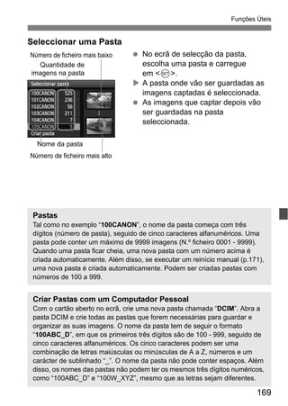 169
Funções Úteis
Seleccionar uma Pasta
No ecrã de selecção da pasta,
escolha uma pasta e carregue
em <0>.
A pasta onde vão ser guardadas as
imagens captadas é seleccionada.
As imagens que captar depois vão
ser guardadas na pasta
seleccionada.
Quantidade de
imagens na pasta
Nome da pasta
Número de ficheiro mais baixo
Número de ficheiro mais alto
Pastas
Tal como no exemplo “100CANON”, o nome da pasta começa com três
dígitos (número de pasta), seguido de cinco caracteres alfanuméricos. Uma
pasta pode conter um máximo de 9999 imagens (N.º ficheiro 0001 - 9999).
Quando uma pasta ficar cheia, uma nova pasta com um número acima é
criada automaticamente. Além disso, se executar um reinício manual (p.171),
uma nova pasta é criada automaticamente. Podem ser criadas pastas com
números de 100 a 999.
Criar Pastas com um Computador Pessoal
Com o cartão aberto no ecrã, crie uma nova pasta chamada “DCIM”. Abra a
pasta DCIM e crie todas as pastas que forem necessárias para guardar e
organizar as suas imagens. O nome da pasta tem de seguir o formato
“100ABC_D”, em que os primeiros três dígitos são de 100 - 999, seguido de
cinco caracteres alfanuméricos. Os cinco caracteres podem ser uma
combinação de letras maiúsculas ou minúsculas de A a Z, números e um
carácter de sublinhado “_”. O nome da pasta não pode conter espaços. Além
disso, os nomes das pastas não podem ter os mesmos três dígitos numéricos,
como “100ABC_D” e “100W_XYZ”, mesmo que as letras sejam diferentes.
 