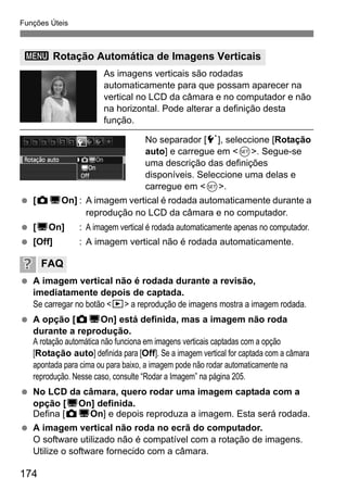 Funções Úteis
174
As imagens verticais são rodadas
automaticamente para que possam aparecer na
vertical no LCD da câmara e no computador e não
na horizontal. Pode alterar a definição desta
função.
No separador [5], seleccione [Rotação
auto] e carregue em <0>. Segue-se
uma descrição das definições
disponíveis. Seleccione uma delas e
carregue em <0>.
[PDOn] : A imagem vertical é rodada automaticamente durante a
reprodução no LCD da câmara e no computador.
[DOn] : A imagem vertical é rodada automaticamente apenas no computador.
[Off] : A imagem vertical não é rodada automaticamente.
A imagem vertical não é rodada durante a revisão,
imediatamente depois de captada.
Se carregar no botão <x> a reprodução de imagens mostra a imagem rodada.
A opção [PDOn] está definida, mas a imagem não roda
durante a reprodução.
A rotação automática não funciona em imagens verticais captadas com a opção
[Rotação auto] definida para [Off]. Se a imagem vertical for captada com a câmara
apontada para cima ou para baixo, a imagem pode não rodar automaticamente na
reprodução. Nesse caso, consulte “Rodar a Imagem” na página 205.
No LCD da câmara, quero rodar uma imagem captada com a
opção [DOn] definida.
Defina [PDOn] e depois reproduza a imagem. Esta será rodada.
A imagem vertical não roda no ecrã do computador.
O software utilizado não é compatível com a rotação de imagens.
Utilize o software fornecido com a câmara.
3 Rotação Automática de Imagens Verticais
FAQ
 