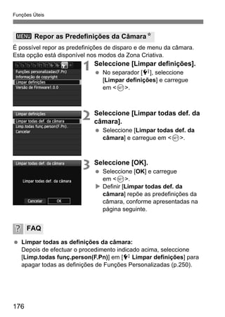 Funções Úteis
176
É possível repor as predefinições de disparo e de menu da câmara.
Esta opção está disponível nos modos da Zona Criativa.
1 Seleccione [Limpar definições].
No separador [7], seleccione
[Limpar definições] e carregue
em <0>.
2 Seleccione [Limpar todas def. da
câmara].
Seleccione [Limpar todas def. da
câmara] e carregue em <0>.
3 Seleccione [OK].
Seleccione [OK] e carregue
em <0>.
Definir [Limpar todas def. da
câmara] repõe as predefinições da
câmara, conforme apresentadas na
página seguinte.
Limpar todas as definições da câmara:
Depois de efectuar o procedimento indicado acima, seleccione
[Limp.todas funç.person(F.Pn)] em [7 Limpar definições] para
apagar todas as definições de Funções Personalizadas (p.250).
3 Repor as Predefinições da CâmaraN
FAQ
 