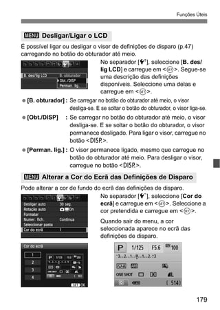179
Funções Úteis
É possível ligar ou desligar o visor de definições de disparo (p.47)
carregando no botão do obturador até meio.
No separador [6], seleccione [B. des/
lig LCD] e carregue em <0>. Segue-se
uma descrição das definições
disponíveis. Seleccione uma delas e
carregue em <0>.
[B. obturador] : Se carregar no botão do obturador até meio, o visor
desliga-se. E se soltar o botão do obturador, o visor liga-se.
[Obt./DISP] : Se carregar no botão do obturador até meio, o visor
desliga-se. E se soltar o botão do obturador, o visor
permanece desligado. Para ligar o visor, carregue no
botão <B>.
[Perman. lig.] : O visor permanece ligado, mesmo que carregue no
botão do obturador até meio. Para desligar o visor,
carregue no botão <B>.
Pode alterar a cor de fundo do ecrã das definições de disparo.
No separador [5], seleccione [Cor do
ecrã] e carregue em <0>. Seleccione a
cor pretendida e carregue em <0>.
Quando sair do menu, a cor
seleccionada aparece no ecrã das
definições de disparo.
3 Desligar/Ligar o LCD
3 Alterar a Cor do Ecrã das Definições de Disparo
 