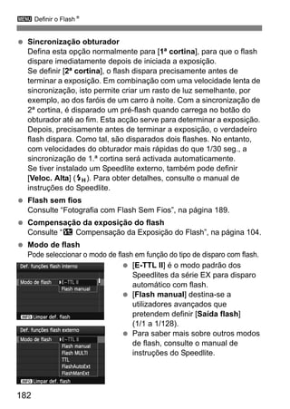3 Definir o FlashN
182
Sincronização obturador
Defina esta opção normalmente para [1ª cortina], para que o flash
dispare imediatamente depois de iniciada a exposição.
Se definir [2ª cortina], o flash dispara precisamente antes de
terminar a exposição. Em combinação com uma velocidade lenta de
sincronização, isto permite criar um rasto de luz semelhante, por
exemplo, ao dos faróis de um carro à noite. Com a sincronização de
2ª cortina, é disparado um pré-flash quando carrega no botão do
obturador até ao fim. Esta acção serve para determinar a exposição.
Depois, precisamente antes de terminar a exposição, o verdadeiro
flash dispara. Como tal, são disparados dois flashes. No entanto,
com velocidades do obturador mais rápidas do que 1/30 seg., a
sincronização de 1.ª cortina será activada automaticamente.
Se tiver instalado um Speedlite externo, também pode definir
[Veloc. Alta] (e). Para obter detalhes, consulte o manual de
instruções do Speedlite.
Flash sem fios
Consulte “Fotografia com Flash Sem Fios”, na página 189.
Compensação da exposição do flash
Consulte “y Compensação da Exposição do Flash”, na página 104.
Modo de flash
Pode seleccionar o modo de flash em função do tipo de disparo com flash.
[E-TTL II] é o modo padrão dos
Speedlites da série EX para disparo
automático com flash.
[Flash manual] destina-se a
utilizadores avançados que
pretendem definir [Saída flash]
(1/1 a 1/128).
Para saber mais sobre outros modos
de flash, consulte o manual de
instruções do Speedlite.
 