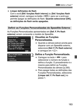 183
3 Definir o FlashN
Limpar definições do flash
Com o ecrã [Def. funções flash interno] ou [Def. funções flash
externo] visível, carregue no botão <C> para ver o ecrã que
permite apagar as definições do flash. Quando seleccionar [OK],
as definições do flash serão apagadas.
As Funções Personalizadas apresentadas em [Def. F. Pn flash
externo] variam consoante o modelo de Speedlite.
1 Visualize as Funções
Personalizadas.
Quando a câmara estiver pronta para
disparar com um Speedlite externo,
seleccione [Def. F. Pn flash externo]
e carregue em <0>.
2 Defina a Função Personalizada.
Carregue na tecla <U> para
seleccionar o número da função e
defina a função. O procedimento é o
mesmo para definir as Funções
Personalizadas da câmara (p.250).
Para apagar todas as definições das
Funções Personalizadas, seleccione
[Limpar def. F. Pn flash ext.] no
passo 1.
Definir as Funções Personalizadas do Speedlite Externo
 