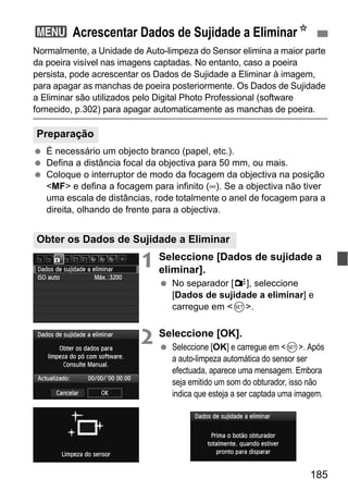 185
Normalmente, a Unidade de Auto-limpeza do Sensor elimina a maior parte
da poeira visível nas imagens captadas. No entanto, caso a poeira
persista, pode acrescentar os Dados de Sujidade a Eliminar à imagem,
para apagar as manchas de poeira posteriormente. Os Dados de Sujidade
a Eliminar são utilizados pelo Digital Photo Professional (software
fornecido, p.302) para apagar automaticamente as manchas de poeira.
É necessário um objecto branco (papel, etc.).
Defina a distância focal da objectiva para 50 mm, ou mais.
Coloque o interruptor de modo da focagem da objectiva na posição
<MF> e defina a focagem para infinito (∞). Se a objectiva não tiver
uma escala de distâncias, rode totalmente o anel de focagem para a
direita, olhando de frente para a objectiva.
1 Seleccione [Dados de sujidade a
eliminar].
No separador [y], seleccione
[Dados de sujidade a eliminar] e
carregue em <0>.
2 Seleccione [OK].
Seleccione [OK] e carregue em <0>. Após
a auto-limpeza automática do sensor ser
efectuada, aparece uma mensagem. Embora
seja emitido um som do obturador, isso não
indica que esteja a ser captada uma imagem.
3 Acrescentar Dados de Sujidade a EliminarN
Preparação
Obter os Dados de Sujidade a Eliminar
 