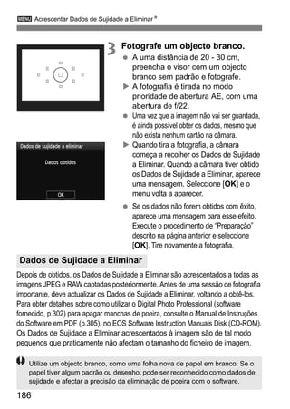 3 Acrescentar Dados de Sujidade a EliminarN
186
3 Fotografe um objecto branco.
A uma distância de 20 - 30 cm,
preencha o visor com um objecto
branco sem padrão e fotografe.
A fotografia é tirada no modo
prioridade de abertura AE, com uma
abertura de f/22.
Uma vez que a imagem não vai ser guardada,
é ainda possível obter os dados, mesmo que
não exista nenhum cartão na câmara.
Quando tira a fotografia, a câmara
começa a recolher os Dados de Sujidade
a Eliminar. Quando a câmara tiver obtido
os Dados de Sujidade a Eliminar, aparece
uma mensagem. Seleccione [OK] e o
menu volta a aparecer.
Se os dados não forem obtidos com êxito,
aparece uma mensagem para esse efeito.
Execute o procedimento de “Preparação”
descrito na página anterior e seleccione
[OK]. Tire novamente a fotografia.
Depois de obtidos, os Dados de Sujidade a Eliminar são acrescentados a todas as
imagens JPEG e RAW captadas posteriormente. Antes de uma sessão de fotografia
importante, deve actualizar os Dados de Sujidade a Eliminar, voltando a obtê-los.
Para obter detalhes sobre como utilizar o Digital Photo Professional (software
fornecido, p.302) para apagar manchas de poeira, consulte o Manual de Instruções
do Software em PDF (p.305), no EOS Software Instruction Manuals Disk (CD-ROM).
Os Dados de Sujidade a Eliminar acrescentados à imagem são de tal modo
pequenos que praticamente não afectam o tamanho do ficheiro de imagem.
Dados de Sujidade a Eliminar
Utilize um objecto branco, como uma folha nova de papel em branco. Se o
papel tiver algum padrão ou desenho, pode ser reconhecido como dados de
sujidade e afectar a precisão da eliminação de poeira com o software.
 