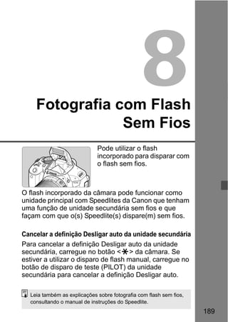 189
8Fotografia com Flash
Sem Fios
Pode utilizar o flash
incorporado para disparar com
o flash sem fios.
O flash incorporado da câmara pode funcionar como
unidade principal com Speedlites da Canon que tenham
uma função de unidade secundária sem fios e que
façam com que o(s) Speedlite(s) dispare(m) sem fios.
Cancelar a definição Desligar auto da unidade secundária
Para cancelar a definição Desligar auto da unidade
secundária, carregue no botão <A> da câmara. Se
estiver a utilizar o disparo de flash manual, carregue no
botão de disparo de teste (PILOT) da unidade
secundária para cancelar a definição Desligar auto.
Leia também as explicações sobre fotografia com flash sem fios,
consultando o manual de instruções do Speedlite.
 