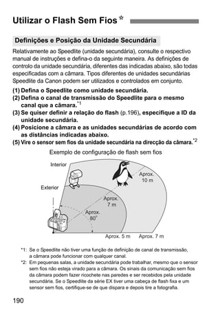 190
Relativamente ao Speedlite (unidade secundária), consulte o respectivo
manual de instruções e defina-o da seguinte maneira. As definições de
controlo da unidade secundária, diferentes das indicadas abaixo, são todas
especificadas com a câmara. Tipos diferentes de unidades secundárias
Speedlite da Canon podem ser utilizados e controlados em conjunto.
(1) Defina o Speedlite como unidade secundária.
(2) Defina o canal de transmissão do Speedlite para o mesmo
canal que a câmara.*1
(3) Se quiser definir a relação do flash (p.196), especifique a ID da
unidade secundária.
(4) Posicione a câmara e as unidades secundárias de acordo com
as distâncias indicadas abaixo.
(5) Vire o sensor sem fios da unidade secundária na direcção da câmara.*2
*1: Se o Speedlite não tiver uma função de definição de canal de transmissão,
a câmara pode funcionar com qualquer canal.
*2: Em pequenas salas, a unidade secundária pode trabalhar, mesmo que o sensor
sem fios não esteja virado para a câmara. Os sinais da comunicação sem fios
da câmara podem fazer ricochete nas paredes e ser recebidos pela unidade
secundária. Se o Speedlite da série EX tiver uma cabeça de flash fixa e um
sensor sem fios, certifique-se de que dispara e depois tire a fotografia.
Utilizar o Flash Sem FiosN
Definições e Posição da Unidade Secundária
Aprox.
10 m
Aprox.
7 m
o
Aprox.
80
Aprox. 5 m Aprox. 7 m
Exemplo de configuração de flash sem fios
Interior
Exterior
 
