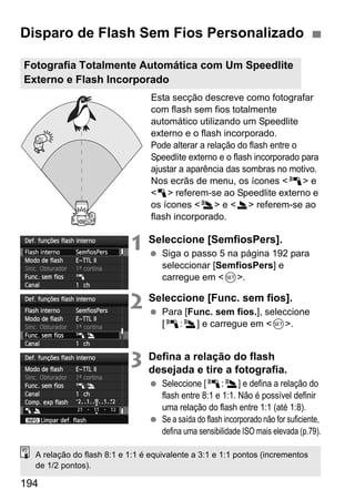 194
Esta secção descreve como fotografar
com flash sem fios totalmente
automático utilizando um Speedlite
externo e o flash incorporado.
Pode alterar a relação do flash entre o
Speedlite externo e o flash incorporado para
ajustar a aparência das sombras no motivo.
Nos ecrãs de menu, os ícones <0> e
<1> referem-se ao Speedlite externo e
os ícones <3> e <2> referem-se ao
flash incorporado.
1 Seleccione [SemfiosPers].
Siga o passo 5 na página 192 para
seleccionar [SemfiosPers] e
carregue em <0>.
2 Seleccione [Func. sem fios].
Para [Func. sem fios.], seleccione
[0:3] e carregue em <0>.
3 Defina a relação do flash
desejada e tire a fotografia.
Seleccione [0:3] e defina a relação do
flash entre 8:1 e 1:1. Não é possível definir
uma relação do flash entre 1:1 (até 1:8).
Se a saída do flash incorporado não for suficiente,
defina uma sensibilidade ISO mais elevada (p.79).
Disparo de Flash Sem Fios Personalizado
Fotografia Totalmente Automática com Um Speedlite
Externo e Flash Incorporado
A relação do flash 8:1 e 1:1 é equivalente a 3:1 e 1:1 pontos (incrementos
de 1/2 pontos).
 