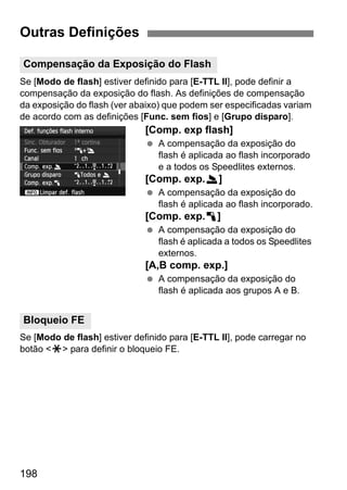 198
Se [Modo de flash] estiver definido para [E-TTL II], pode definir a
compensação da exposição do flash. As definições de compensação
da exposição do flash (ver abaixo) que podem ser especificadas variam
de acordo com as definições [Func. sem fios] e [Grupo disparo].
[Comp. exp flash]
A compensação da exposição do
flash é aplicada ao flash incorporado
e a todos os Speedlites externos.
[Comp. exp.2]
A compensação da exposição do
flash é aplicada ao flash incorporado.
[Comp. exp.1]
A compensação da exposição do
flash é aplicada a todos os Speedlites
externos.
[A,B comp. exp.]
A compensação da exposição do
flash é aplicada aos grupos A e B.
Se [Modo de flash] estiver definido para [E-TTL II], pode carregar no
botão <A> para definir o bloqueio FE.
Outras Definições
Compensação da Exposição do Flash
Bloqueio FE
 