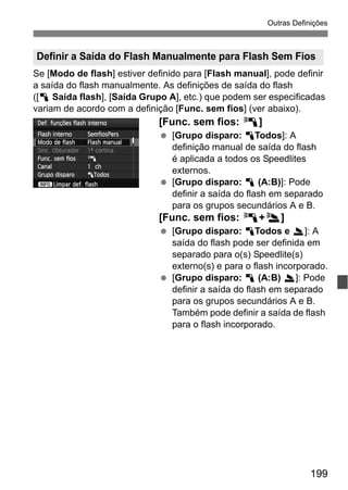 199
Outras Definições
Se [Modo de flash] estiver definido para [Flash manual], pode definir
a saída do flash manualmente. As definições de saída do flash
([1 Saída flash], [Saída Grupo A], etc.) que podem ser especificadas
variam de acordo com a definição [Func. sem fios] (ver abaixo).
[Func. sem fios: 0]
[Grupo disparo: 1Todos]: A
definição manual de saída do flash
é aplicada a todos os Speedlites
externos.
[Grupo disparo: 1 (A:B)]: Pode
definir a saída do flash em separado
para os grupos secundários A e B.
[Func. sem fios: 0+3]
[Grupo disparo: 1Todos e 2]: A
saída do flash pode ser definida em
separado para o(s) Speedlite(s)
externo(s) e para o flash incorporado.
[Grupo disparo: 1 (A:B) 2]: Pode
definir a saída do flash em separado
para os grupos secundários A e B.
Também pode definir a saída de flash
para o flash incorporado.
Definir a Saída do Flash Manualmente para Flash Sem Fios
 