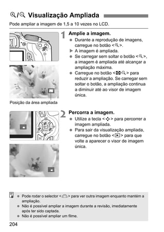 204
Pode ampliar a imagem de 1,5 a 10 vezes no LCD.
1 Amplie a imagem.
Durante a reprodução de imagens,
carregue no botão <u>.
A imagem é ampliada.
Se carregar sem soltar o botão <u>,
a imagem é ampliada até alcançar a
ampliação máxima.
Carregue no botão <I> para
reduzir a ampliação. Se carregar sem
soltar o botão, a ampliação continua
a diminuir até ao visor de imagem
única.
2 Percorra a imagem.
Utilize a tecla <S> para percorrer a
imagem ampliada.
Para sair da visualização ampliada,
carregue no botão <x> para que
volte a aparecer o visor de imagem
única.
u/y Visualização Ampliada
Posição da área ampliada
Pode rodar o selector <6> para ver outra imagem enquanto mantém a
ampliação.
Não é possível ampliar a imagem durante a revisão, imediatamente
após ter sido captada.
Não é possível ampliar um filme.
 