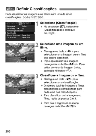 206
Pode classificar as imagens e os filmes com uma de cinco
classificações: l/m/n/o/p.
1 Seleccione [Classificação].
No separador [4], seleccione
[Classificação] e carregue
em <0>.
2 Seleccione uma imagem ou um
filme.
Carregue na tecla <U> para
seleccionar uma imagem ou um filme
que queira classificar.
Pode apresentar três imagens
carregando no botão <I>. Para
voltar ao visor de imagem única,
carregue no botão <u>.
3 Classifique a imagem ou o filme.
Carregue na tecla <V> para
seleccionar uma classificação.
O número total de imagens e filmes
classificados é contabilizado para
cada uma das classificações.
Para classificar outra imagem ou
filme, repita os passos 2 e 3.
Para sair e regressar ao menu,
carregue no botão <M>.
3 Definir Classificações
 