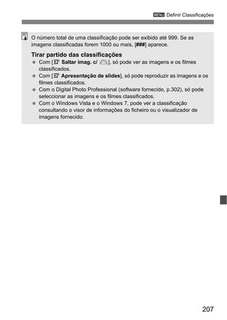 207
3 Definir Classificações
O número total de uma classificação pode ser exibido até 999. Se as
imagens classificadas forem 1000 ou mais, [###] aparece.
Tirar partido das classificações
Com [4 Saltar imag. c/ 6], só pode ver as imagens e os filmes
classificados.
Com [4 Apresentação de slides], só pode reproduzir as imagens e os
filmes classificados.
Com o Digital Photo Professional (software fornecido, p.302), só pode
seleccionar as imagens e os filmes classificados.
Com o Windows Vista e o Windows 7, pode ver a classificação
consultando o visor de informações do ficheiro ou o visualizador de
imagens fornecido.
 