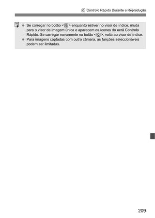 209
Q Controlo Rápido Durante a Reprodução
Se carregar no botão <Q> enquanto estiver no visor de índice, muda
para o visor de imagem única e aparecem os ícones do ecrã Controlo
Rápido. Se carregar novamente no botão <Q>, volta ao visor de índice.
Para imagens captadas com outra câmara, as funções seleccionáveis
podem ser limitadas.
 
