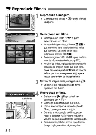 212
1 Reproduza a imagem.
Carregue no botão <x> para ver as
imagens.
2 Seleccione um filme.
Carregue na tecla <U> para
seleccionar um filme.
No visor de imagem única, o ícone <1s>
que aparece na parte superior esquerda indica
que é um filme. Se o filme for um vídeo
instantâneo, aparece < s>.
Pode carregar no botão <C> para mudar o
visor de informações de disparo (p.227).
No visor de índice, o picotado na extremidade
esquerda da imagem indica que é um filme.
Não é possível reproduzir filmes no visor de
índice, por isso, carregue em <0> para
mudar para o visor de imagem única.
3 No visor de imagem única, carregue em <0>.
O painel de reprodução do filme
aparece em baixo.
4 Reproduza o filme.
Seleccione [7] (Reproduzir) e
carregue em <0>.
Começa a reprodução do filme.
Pode interromper a reprodução do
filme, carregando em <0>.
Durante a reprodução do filme, pode
rodar o selector <6> para regular o
volume de som do altifalante incorporado.
Para obter mais detalhes sobre o procedimento
de reprodução, consulte a página seguinte.
k Reproduzir Filmes
Altifalante
 
