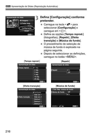 3 Apresentação de Slides (Reprodução Automática)
216
3 Defina [Configuração] conforme
pretender.
Carregue na tecla <V> para
seleccionar [Configuração] e
carregue em <0>.
Defina as opções [Tempo reprod.]
(fotografias), [Repetir], [Efeito
transição] e [Música de fundo].
O procedimento de selecção de
música de fundo é explicado na
página seguinte.
Depois de seleccionar as definições,
carregue no botão <M>.
[Tempo reprod.] [Repetir]
[Efeito transição] [Música de fundo]
 