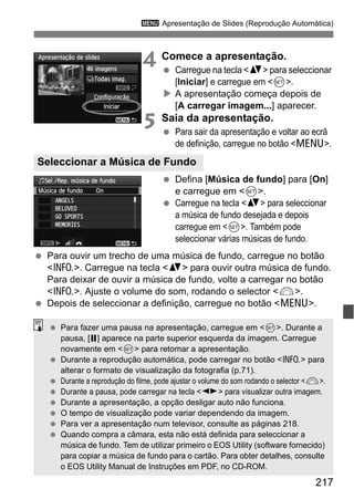 217
3 Apresentação de Slides (Reprodução Automática)
4 Comece a apresentação.
Carregue na tecla <V> para seleccionar
[Iniciar] e carregue em <0>.
A apresentação começa depois de
[A carregar imagem...] aparecer.
5 Saia da apresentação.
Para sair da apresentação e voltar ao ecrã
de definição, carregue no botão <M>.
Defina [Música de fundo] para [On]
e carregue em <0>.
Carregue na tecla <V> para seleccionar
a música de fundo desejada e depois
carregue em <0>. Também pode
seleccionar várias músicas de fundo.
Para ouvir um trecho de uma música de fundo, carregue no botão
<C>. Carregue na tecla <V> para ouvir outra música de fundo.
Para deixar de ouvir a música de fundo, volte a carregar no botão
<C>. Ajuste o volume do som, rodando o selector <6>.
Depois de seleccionar a definição, carregue no botão <M>.
Seleccionar a Música de Fundo
Para fazer uma pausa na apresentação, carregue em <0>. Durante a
pausa, [G] aparece na parte superior esquerda da imagem. Carregue
novamente em <0> para retomar a apresentação.
Durante a reprodução automática, pode carregar no botão <C> para
alterar o formato de visualização da fotografia (p.71).
Durante a reprodução do filme, pode ajustar o volume do som rodando o selector <6>.
Durante a pausa, pode carregar na tecla <U> para visualizar outra imagem.
Durante a apresentação, a opção desligar auto não funciona.
O tempo de visualização pode variar dependendo da imagem.
Para ver a apresentação num televisor, consulte as páginas 218.
Quando compra a câmara, esta não está definida para seleccionar a
música de fundo. Tem de utilizar primeiro o EOS Utility (software fornecido)
para copiar a música de fundo para o cartão. Para obter detalhes, consulte
o EOS Utility Manual de Instruções em PDF, no CD-ROM.
 