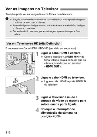 218
Também pode ver as fotografias e os filmes num televisor.
É necessário o Cabo HDMI HTC-100 (vendido em separado).
1 Ligue o cabo HDMI à câmara.
Com o logótipo <dHDMI MINI> da
ficha voltado para a parte de trás da
câmara, introduza-a no terminal
<D>.
2 Ligue o cabo HDMI ao televisor.
Ligue o cabo HDMI à porta HDMI IN
do televisor.
3 Ligue o televisor e mude a
entrada de vídeo do mesmo para
seleccionar a porta ligada.
4 Coloque o interruptor de
alimentação da câmara na
posição <1>.
Ver as Imagens no Televisor
Ver em Televisores HD (Alta Definição)
Regule o volume de som do filme com o televisor. Não é possível regular
o volume de som com a câmara.
Antes de ligar ou desligar o cabo entre a câmara e a televisão, desligue
a câmara e o televisor.
Dependendo do televisor, parte da imagem apresentada pode ficar
cortada.
 