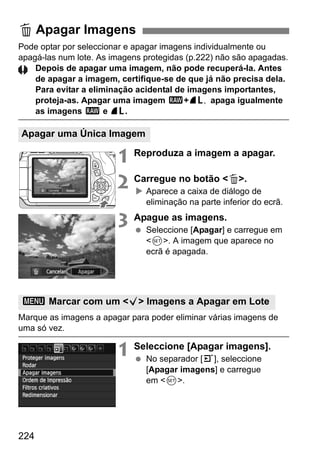 224
Pode optar por seleccionar e apagar imagens individualmente ou
apagá-las num lote. As imagens protegidas (p.222) não são apagadas.
Depois de apagar uma imagem, não pode recuperá-la. Antes
de apagar a imagem, certifique-se de que já não precisa dela.
Para evitar a eliminação acidental de imagens importantes,
proteja-as. Apagar uma imagem 1+ ,73 apaga igualmente
as imagens 1 e 73.
1 Reproduza a imagem a apagar.
2 Carregue no botão <L>.
Aparece a caixa de diálogo de
eliminação na parte inferior do ecrã.
3 Apague as imagens.
Seleccione [Apagar] e carregue em
<0>. A imagem que aparece no
ecrã é apagada.
Marque as imagens a apagar para poder eliminar várias imagens de
uma só vez.
1 Seleccione [Apagar imagens].
No separador [3], seleccione
[Apagar imagens] e carregue
em <0>.
L Apagar Imagens
Apagar uma Única Imagem
3 Marcar com um <X> Imagens a Apagar em Lote
 