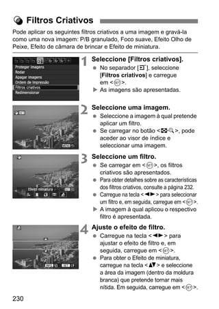 230
Pode aplicar os seguintes filtros criativos a uma imagem e gravá-la
como uma nova imagem: P/B granulado, Foco suave, Efeito Olho de
Peixe, Efeito de câmara de brincar e Efeito de miniatura.
1 Seleccione [Filtros criativos].
No separador [3], seleccione
[Filtros criativos] e carregue
em <0>.
As imagens são apresentadas.
2 Seleccione uma imagem.
Seleccione a imagem à qual pretende
aplicar um filtro.
Se carregar no botão <I>, pode
aceder ao visor de índice e
seleccionar uma imagem.
3 Seleccione um filtro.
Se carregar em <0>, os filtros
criativos são apresentados.
Para obter detalhes sobre as características
dos filtros criativos, consulte a página 232.
Carregue na tecla <U> para seleccionar
um filtro e, em seguida, carregue em <0>.
A imagem à qual aplicou o respectivo
filtro é apresentada.
4 Ajuste o efeito de filtro.
Carregue na tecla <U> para
ajustar o efeito de filtro e, em
seguida, carregue em <0>.
Para obter o Efeito de miniatura,
carregue na tecla <V> e seleccione
a área da imagem (dentro da moldura
branca) que pretende tornar mais
nítida. Em seguida, carregue em <0>.
U Filtros Criativos
 