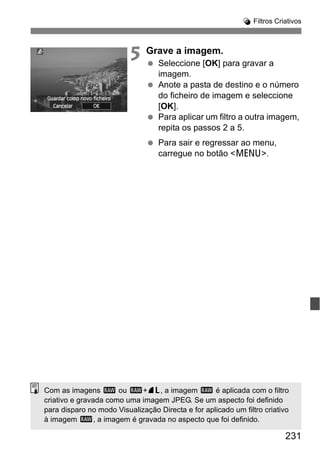 231
U Filtros Criativos
5 Grave a imagem.
Seleccione [OK] para gravar a
imagem.
Anote a pasta de destino e o número
do ficheiro de imagem e seleccione
[OK].
Para aplicar um filtro a outra imagem,
repita os passos 2 a 5.
Para sair e regressar ao menu,
carregue no botão <M>.
Com as imagens 1 ou 1+73, a imagem 1 é aplicada com o filtro
criativo e gravada como uma imagem JPEG. Se um aspecto foi definido
para disparo no modo Visualização Directa e for aplicado um filtro criativo
à imagem 1, a imagem é gravada no aspecto que foi definido.
 