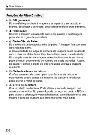 232
U Filtros Criativos
P/B granulado
Dá um efeito granulado à imagem e esta passa a ser a preto e
branco. Se ajustar o contraste, pode alterar o efeito preto e branco.
Foco suave
Confere à imagem um aspecto suave. Se ajustar a desfocagem,
pode alterar o grau de suavidade.
Efeito Olho de Peixe
Dá o efeito de uma objectiva olho de peixe. A imagem fica com uma
distorção tipo barril.
A área recortada ao longo da periferia da imagem muda de acordo
com o nível de efeito deste filtro. Além disso, como o efeito deste
filtro amplia o centro da imagem, a resolução aparente ao centro
pode diminuir, dependendo do número de pixels gravados. Assim,
no passo 4, defina o efeito de filtro enquanto verifica a imagem
resultante.
Efeito de câmara de brincar
Confere um matiz de cores típico das câmaras de brincar e
escurece os quatro cantos da imagem. Se ajustar a tonalidade,
pode alterar o matiz de cores.
Efeito de miniatura
Cria um efeito de diorama. Pode alterar a zona da imagem que
aparece mais nítida. No passo 4, pode carregar no botão <C>
para alterar a orientação (vertical/horizontal) da moldura branca que
mostra a zona da imagem que pretende tornar mais nítida.
Funções do Filtro Criativo
 