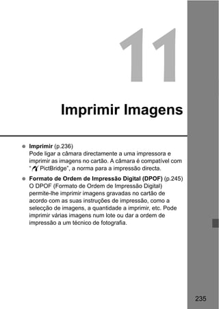 235
11Imprimir Imagens
Imprimir (p.236)
Pode ligar a câmara directamente a uma impressora e
imprimir as imagens no cartão. A câmara é compatível com
“wPictBridge”, a norma para a impressão directa.
Formato de Ordem de Impressão Digital (DPOF) (p.245)
O DPOF (Formato de Ordem de Impressão Digital)
permite-lhe imprimir imagens gravadas no cartão de
acordo com as suas instruções de impressão, como a
selecção de imagens, a quantidade a imprimir, etc. Pode
imprimir várias imagens num lote ou dar a ordem de
impressão a um técnico de fotografia.
 